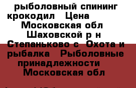 рыболовный спининг крокодил › Цена ­ 1 000 - Московская обл., Шаховской р-н, Степаньково с. Охота и рыбалка » Рыболовные принадлежности   . Московская обл.